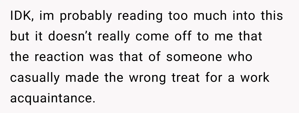 IDK, im probably reading too much into this but it doesn’t really come off to me that the reaction was that of someone who casually made the wrong treat for...