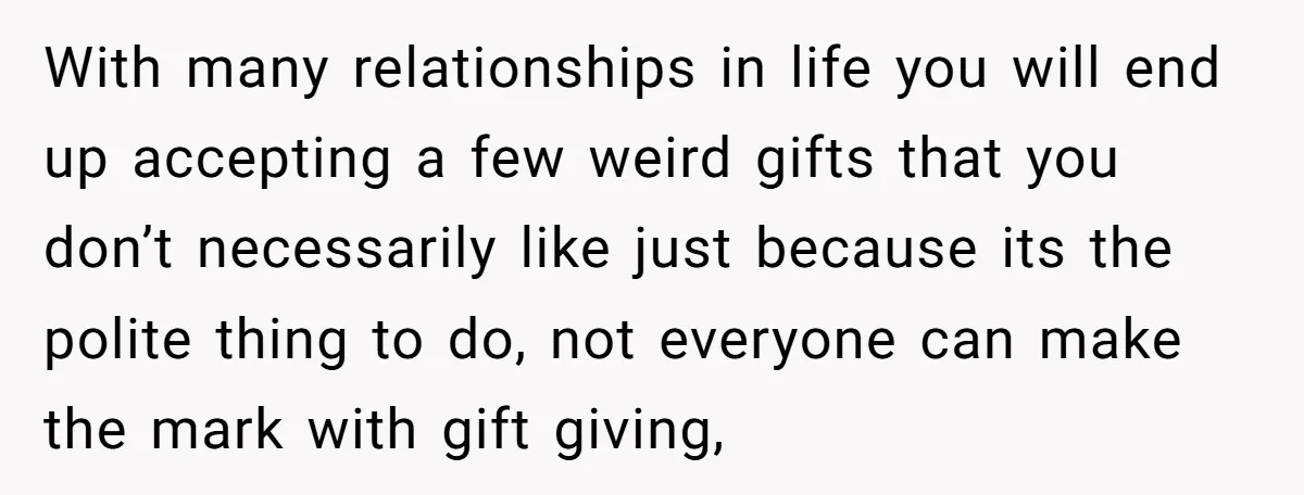 With many relationships in life you will end up accepting a few weird gifts that you don’t necessarily like just because its the polite thing to do, not everyone can...
