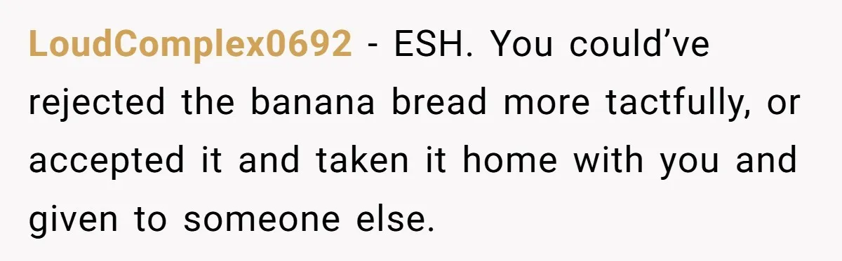 LoudComplex0692 − ESH. You could’ve rejected the banana bread more tactfully, or accepted it and taken it home with you and given to someone else.
