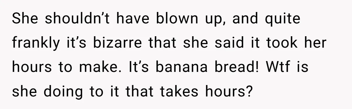 She shouldn’t have blown up, and quite frankly it’s bizarre that she said it took her hours to make. It’s banana bread! Wtf is she doing to it that takes...