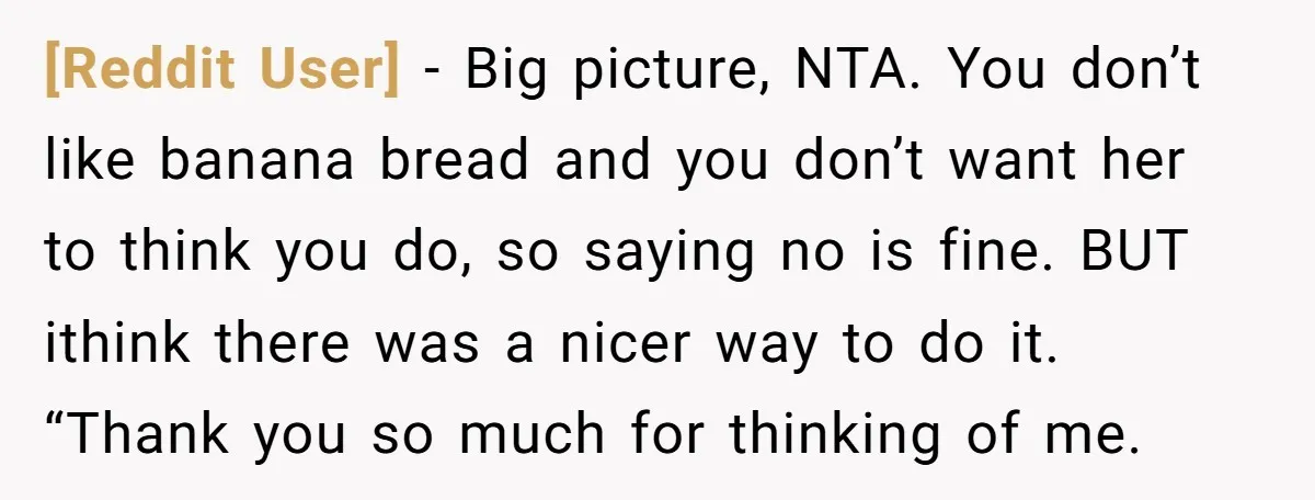 [Reddit User] − Big picture, NTA. You don’t like banana bread and you don’t want her to think you do, so saying no is fine. BUT ithink there was a...