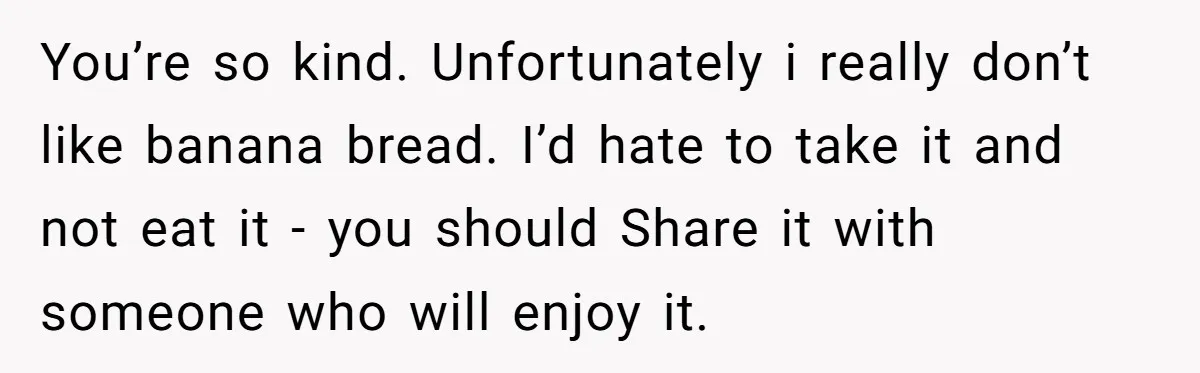 You’re so kind. Unfortunately i really don’t like banana bread. I’d hate to take it and not eat it - you should Share it with someone who will enjoy it.