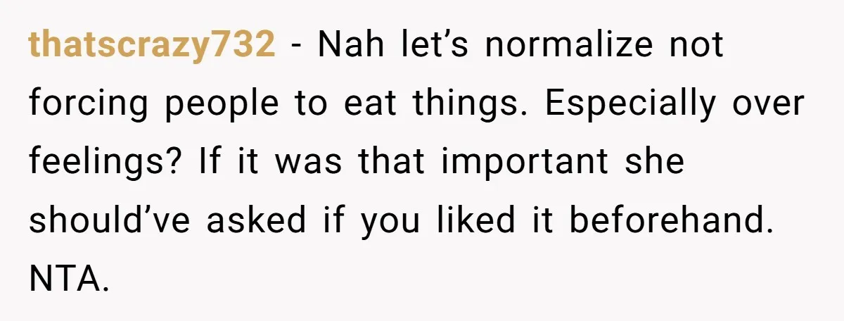 thatscrazy732 − Nah let’s normalize not forcing people to eat things. Especially over feelings? If it was that important she should’ve asked if you liked it beforehand. NTA.