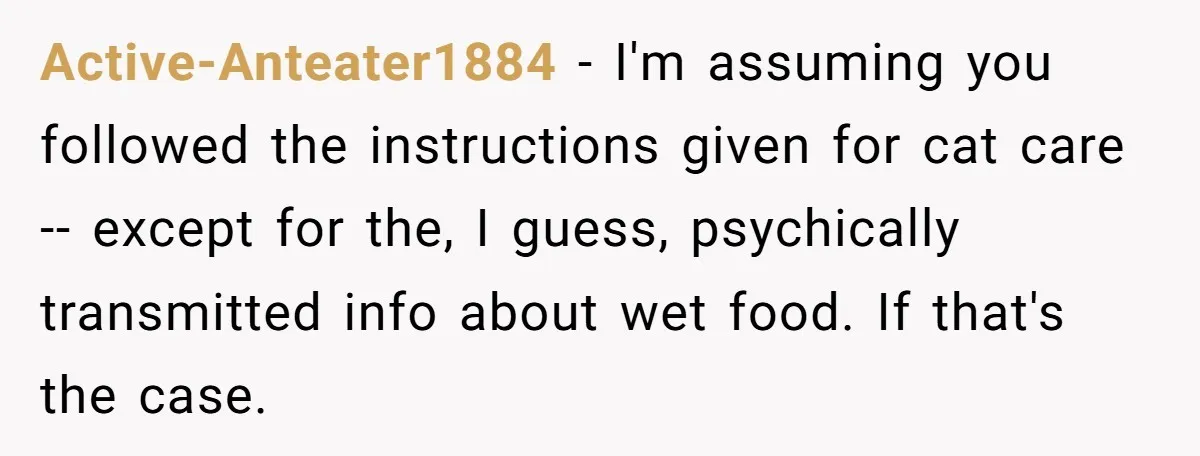Active-Anteater1884 − I'm assuming you followed the instructions given for cat care -- except for the, I guess, psychically transmitted info about wet food. If that's the case.