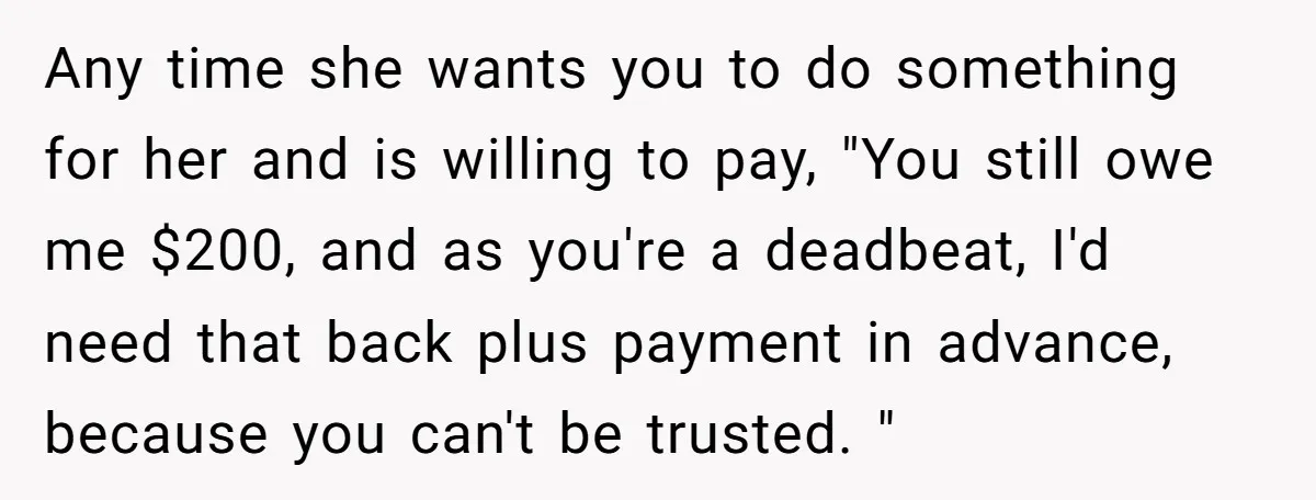 Any time she wants you to do something for her and is willing to pay, "You still owe me $200, and as you're a deadbeat, I'd need that back plus...