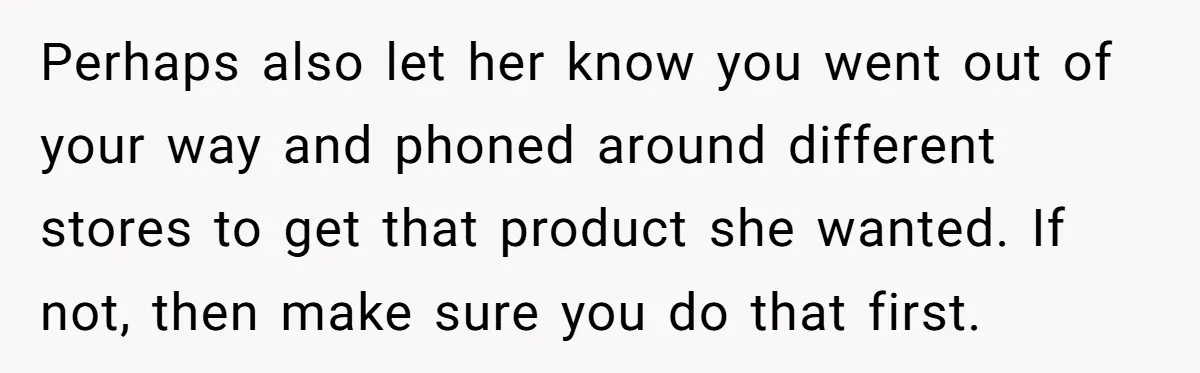 Perhaps also let her know you went out of your way and phoned around different stores to get that product she wanted. If not, then make sure you do that...