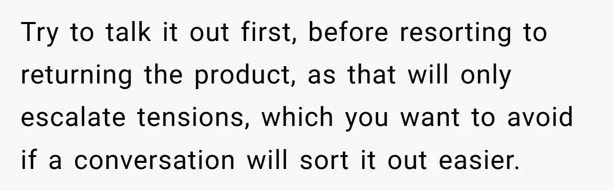 Try to talk it out first, before resorting to returning the product, as that will only escalate tensions, which you want to avoid if a conversation will sort it out...