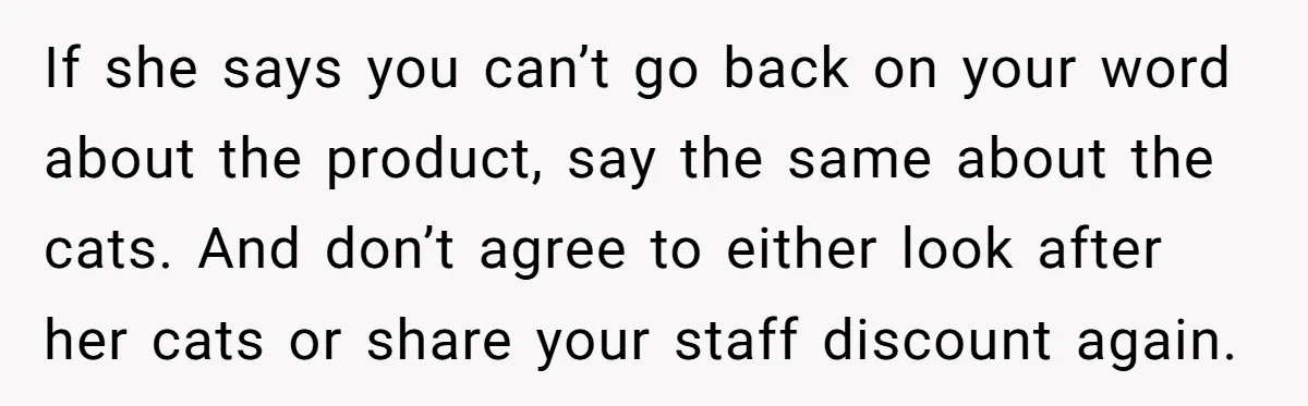 If she says you can’t go back on your word about the product, say the same about the cats. And don’t agree to either look after her cats or share...