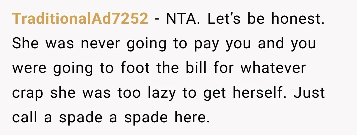 TraditionalAd7252 − NTA. Let’s be honest. She was never going to pay you and you were going to foot the bill for whatever crap she was too lazy to get...