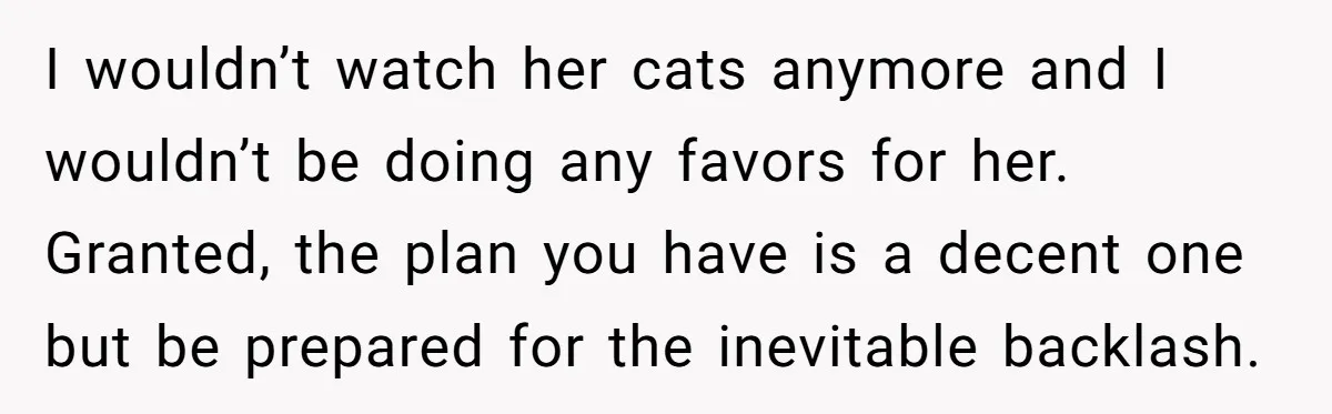 I wouldn’t watch her cats anymore and I wouldn’t be doing any favors for her. Granted, the plan you have is a decent one but be prepared for the inevitable...