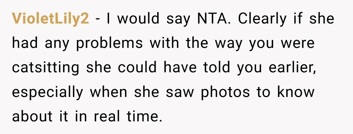 VioletLily2 − I would say NTA. Clearly if she had any problems with the way you were catsitting she could have told you earlier, especially when she saw photos to...
