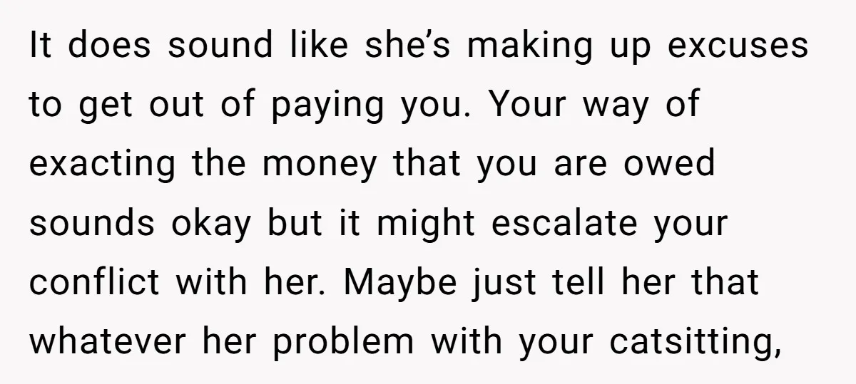 It does sound like she’s making up excuses to get out of paying you. Your way of exacting the money that you are owed sounds okay but it might escalate...