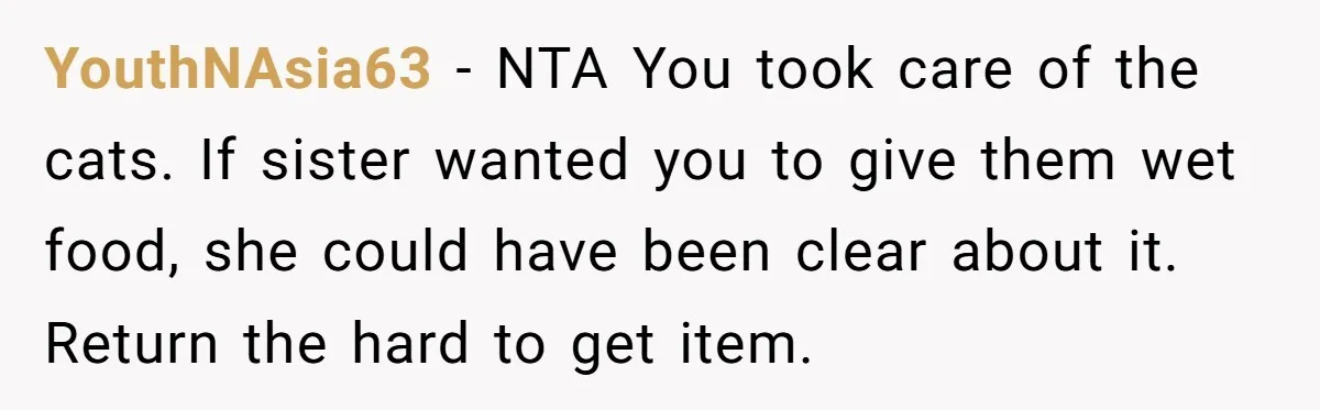 YouthNAsia63 − NTA You took care of the cats. If sister wanted you to give them wet food, she could have been clear about it. Return the hard to get...