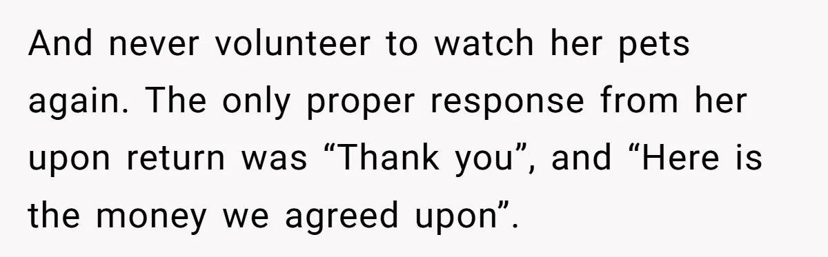And never volunteer to watch her pets again. The only proper response from her upon return was “Thank you”, and “Here is the money we agreed upon”.