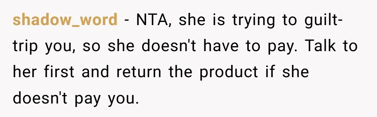 shadow_word − NTA, she is trying to guilt-trip you, so she doesn't have to pay. Talk to her first and return the product if she doesn't pay you.