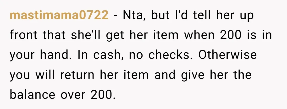 mastimama0722 − Nta, but I'd tell her up front that she'll get her item when 200 is in your hand. In cash, no checks. Otherwise you will return her item...