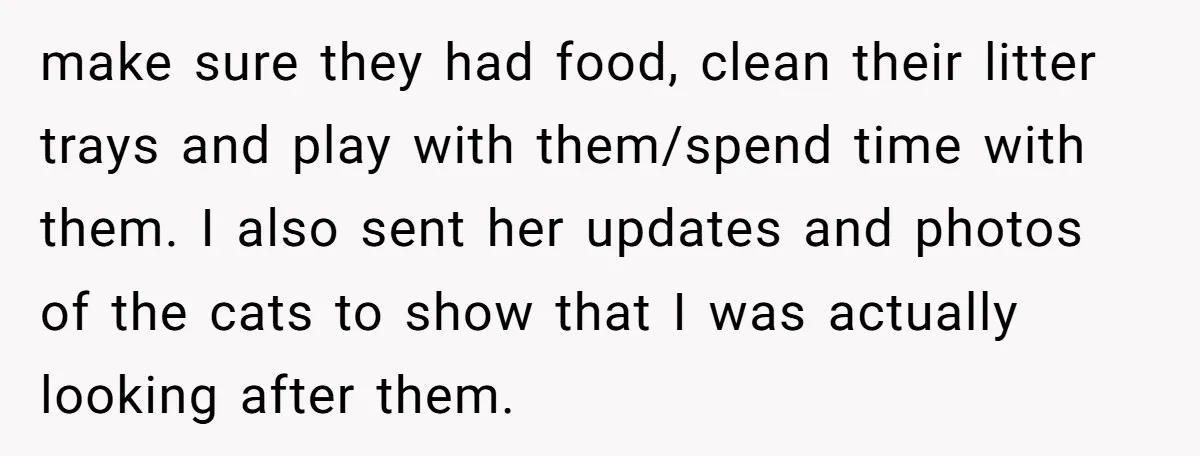 make sure they had food, clean their litter trays and play with them/spend time with them. I also sent her updates and photos of the cats to show that I...
