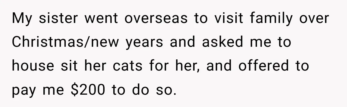My sister went overseas to visit family over Christmas/new years and asked me to house sit her cats for her, and offered to pay me $200 to do so.