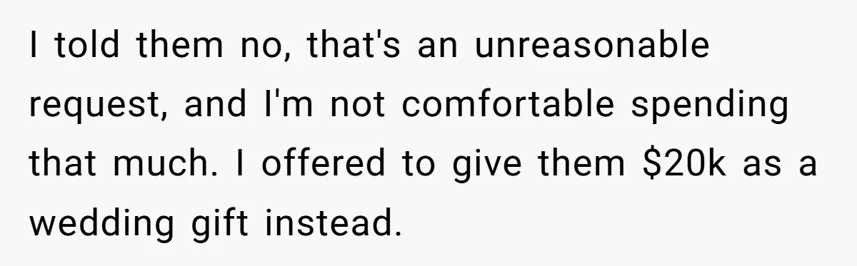 I told them no, that's an unreasonable request, and I'm not comfortable spending that much. I offered to give them $20k as a wedding gift instead.