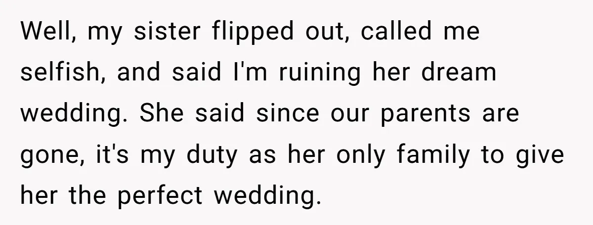 Well, my sister flipped out, called me selfish, and said I'm ruining her dream wedding. She said since our parents are gone, it's my duty as her only family to...