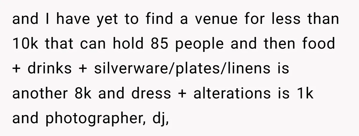 and I have yet to find a venue for less than 10k that can hold 85 people and then food + drinks + silverware/plates/linens is another 8k and dress +...