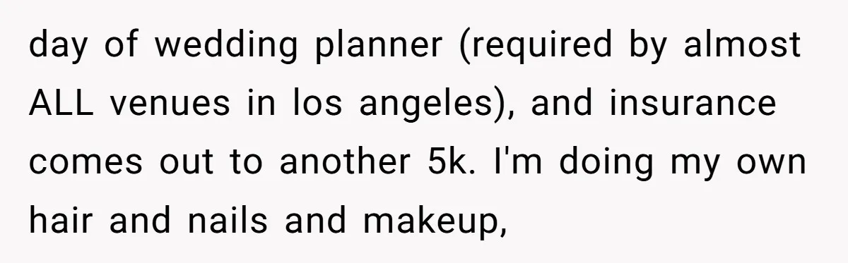 day of wedding planner (required by almost ALL venues in los angeles), and insurance comes out to another 5k. I'm doing my own hair and nails and makeup,