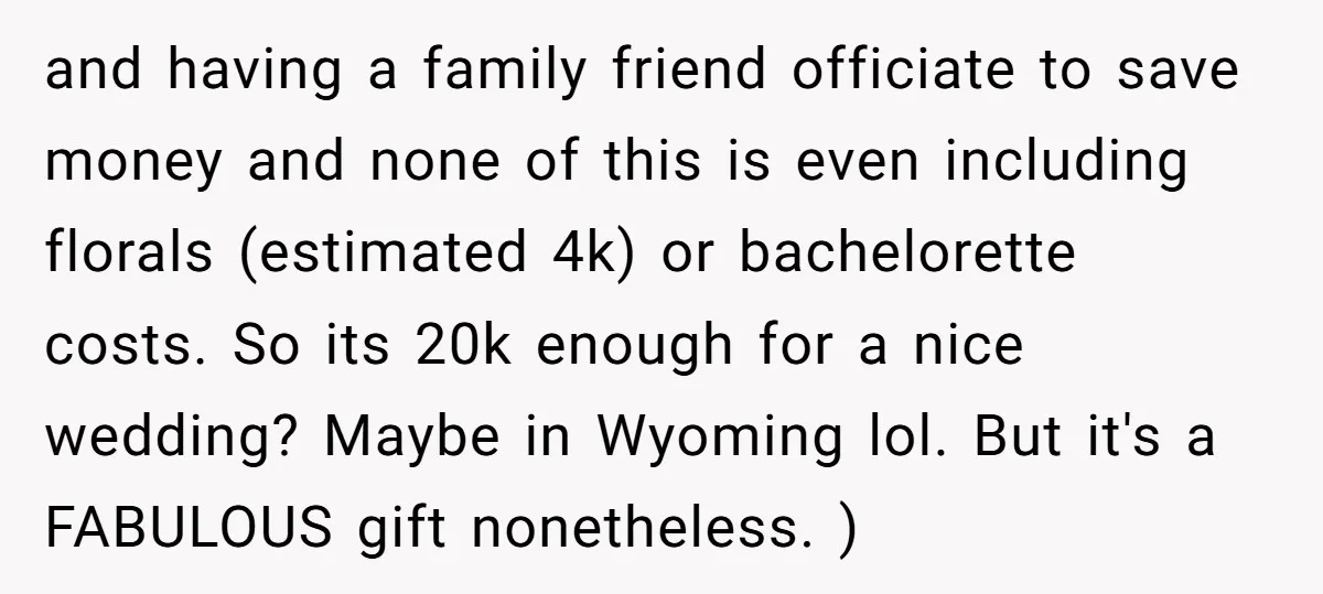 and having a family friend officiate to save money and none of this is even including florals (estimated 4k) or bachelorette costs. So its 20k enough for a nice wedding?...