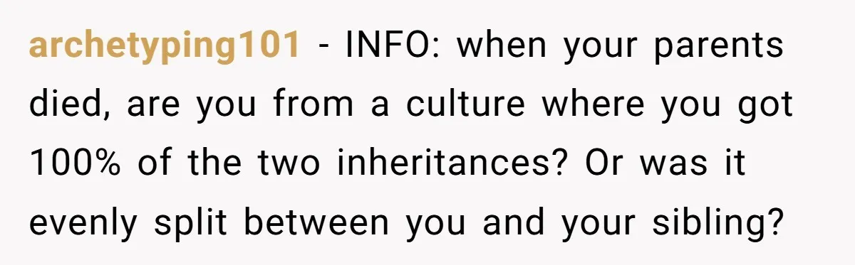 archetyping101 − INFO: when your parents died, are you from a culture where you got 100% of the two inheritances? Or was it evenly split between you and your sibling?