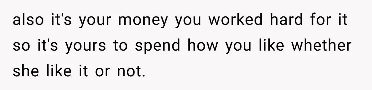 also it's your money you worked hard for it so it's yours to spend how you like whether she like it or not.
