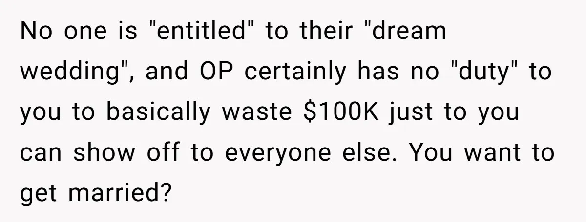 No one is "entitled" to their "dream wedding", and OP certainly has no "duty" to you to basically waste $100K just to you can show off to everyone else. You...