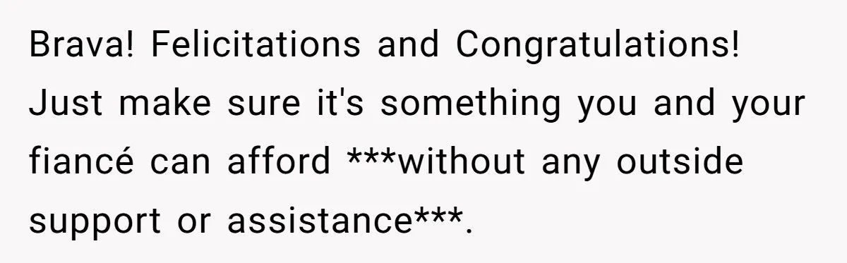 Brava! Felicitations and Congratulations! Just make sure it's something you and your fiancé can afford ***without any outside support or assistance***.