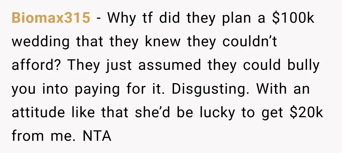 Biomax315 − Why tf did they plan a $100k wedding that they knew they couldn’t afford? They just assumed they could bully you into paying for it. Disgusting. With an...