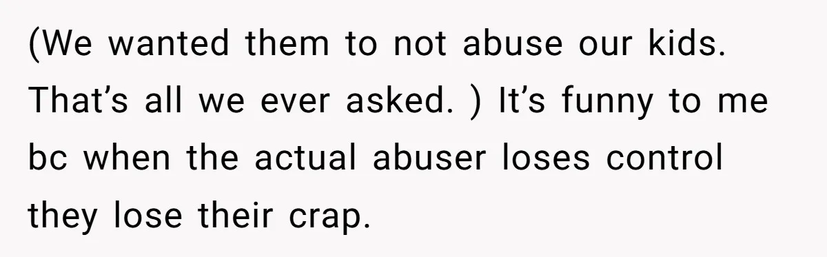 (We wanted them to not abuse our kids. That’s all we ever asked. ) It’s funny to me bc when the actual abuser loses control they lose their crap.