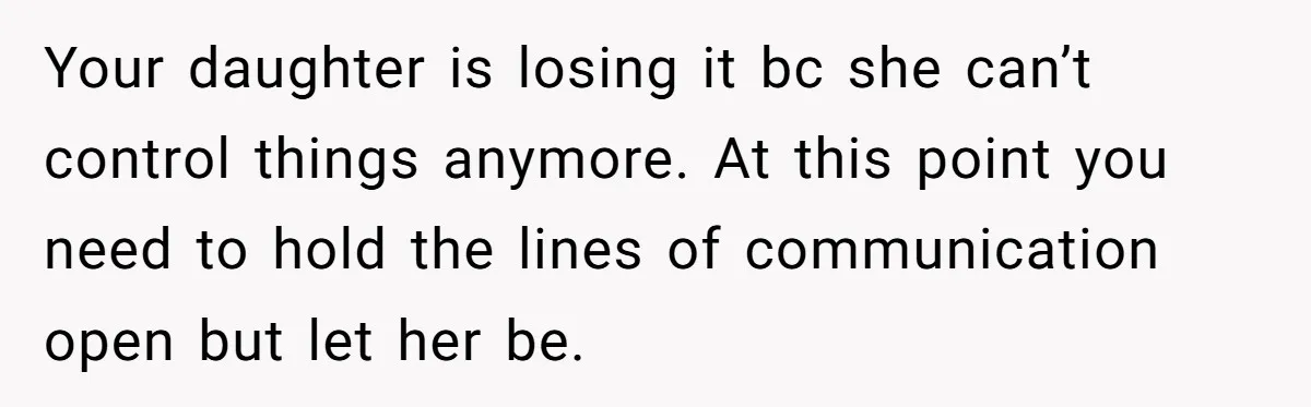 Your daughter is losing it bc she can’t control things anymore. At this point you need to hold the lines of communication open but let her be.