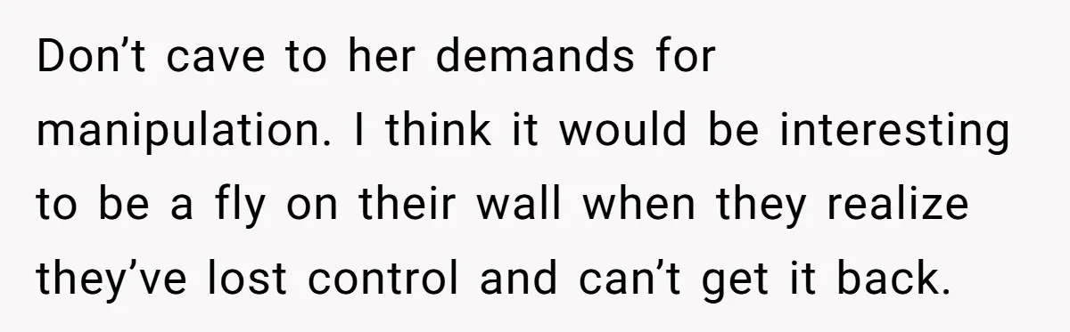 Don’t cave to her demands for manipulation. I think it would be interesting to be a fly on their wall when they realize they’ve lost control and can’t get it...