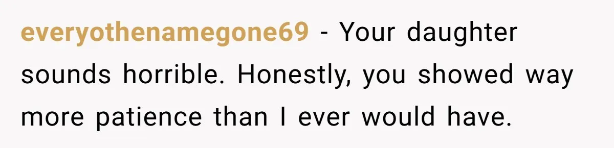 everyothenamegone69 − Your daughter sounds horrible. Honestly, you showed way more patience than I ever would have.