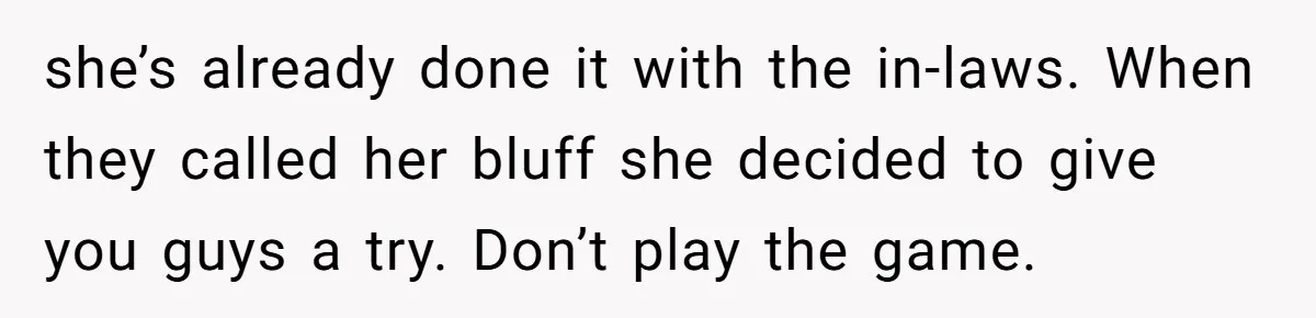 she’s already done it with the in-laws. When they called her bluff she decided to give you guys a try. Don’t play the game.