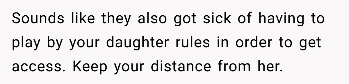 Sounds like they also got sick of having to play by your daughter rules in order to get access. Keep your distance from her.
