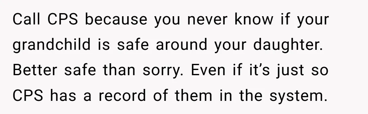 Call CPS because you never know if your grandchild is safe around your daughter. Better safe than sorry. Even if it’s just so CPS has a record of them in...