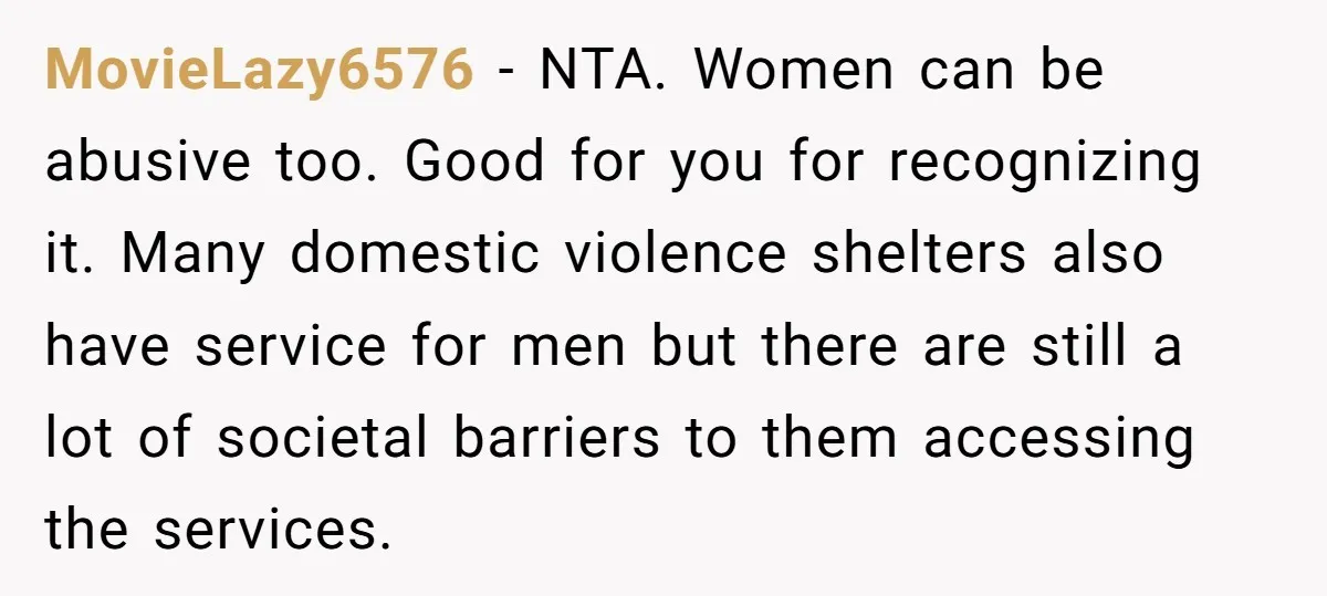 MovieLazy6576 − NTA. Women can be abusive too. Good for you for recognizing it. Many domestic violence shelters also have service for men but there are still a lot of...