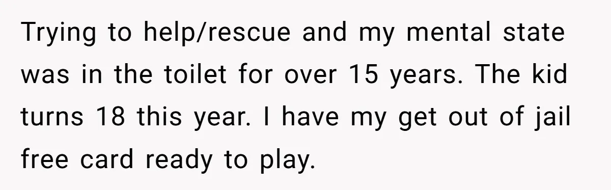 Trying to help/rescue and my mental state was in the toilet for over 15 years. The kid turns 18 this year. I have my get out of jail free card...