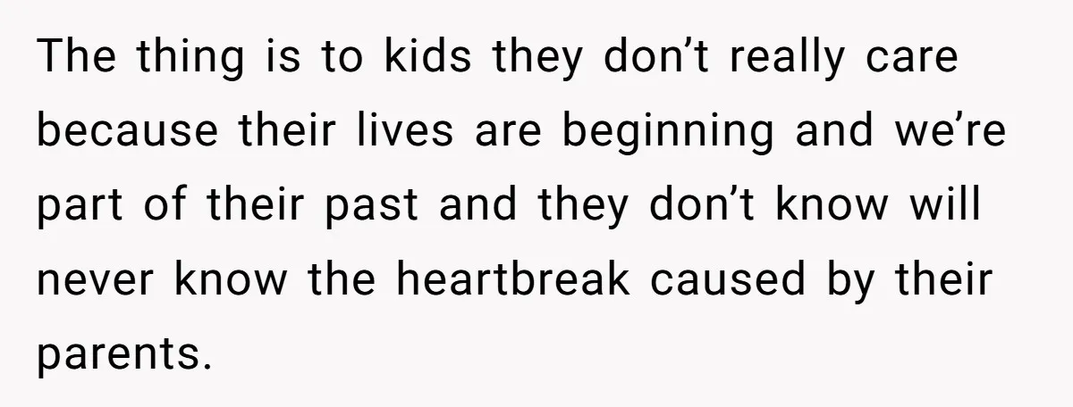 The thing is to kids they don’t really care because their lives are beginning and we’re part of their past and they don’t know will never know the heartbreak caused...