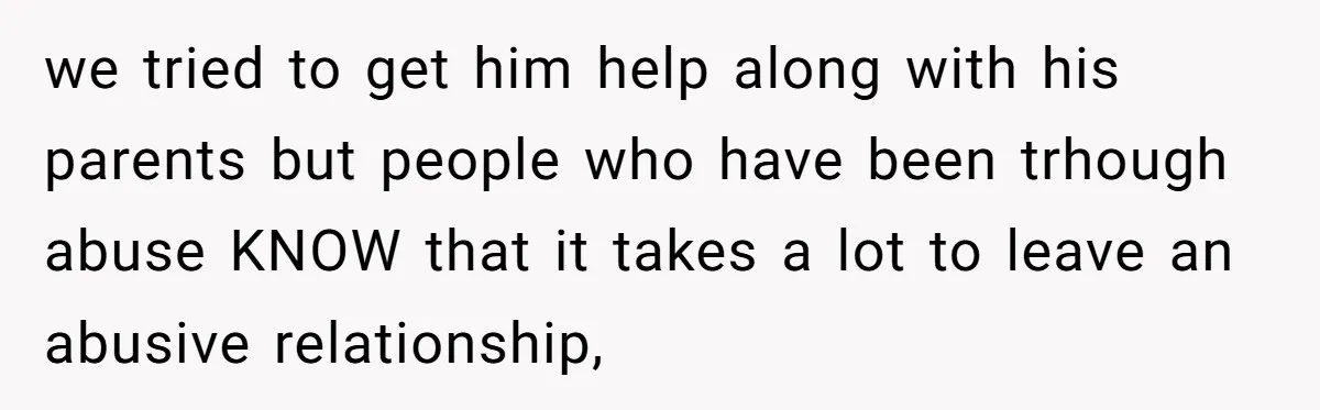 we tried to get him help along with his parents but people who have been trhough abuse KNOW that it takes a lot to leave an abusive relationship,