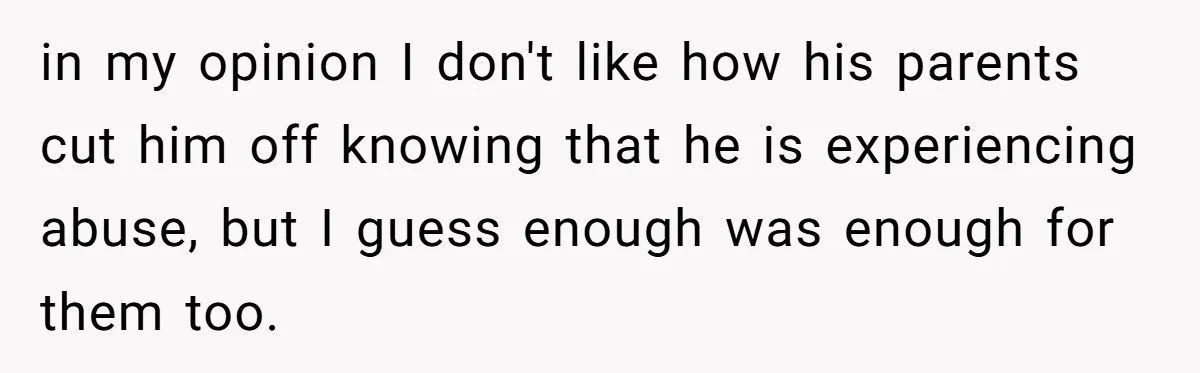 in my opinion I don't like how his parents cut him off knowing that he is experiencing abuse, but I guess enough was enough for them too.