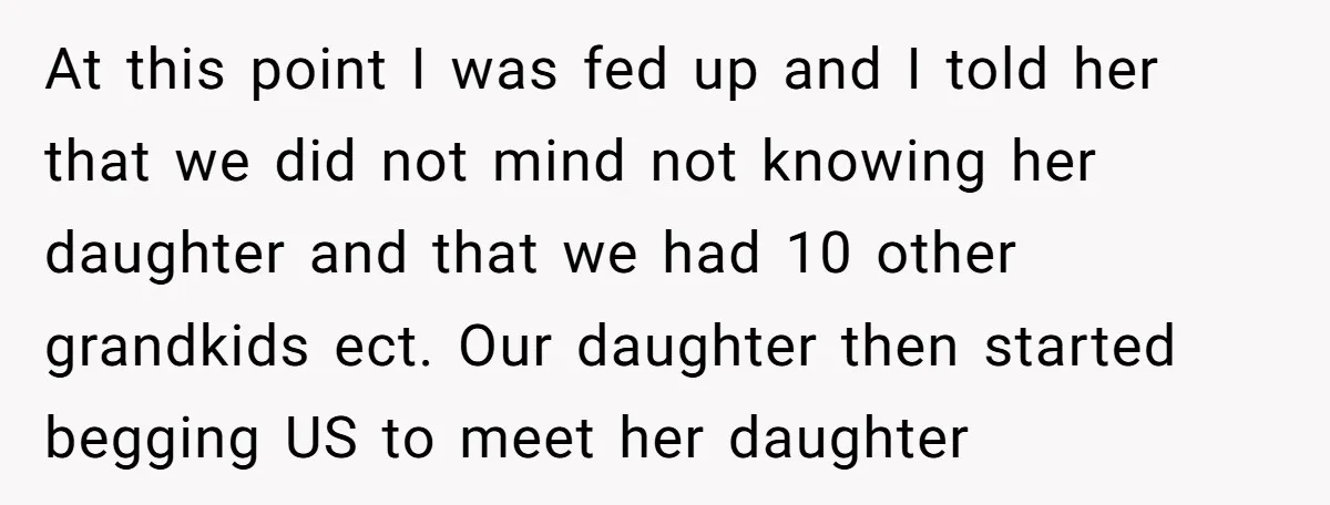 At this point I was fed up and I told her that we did not mind not knowing her daughter and that we had 10 other grandkids ect. Our daughter...