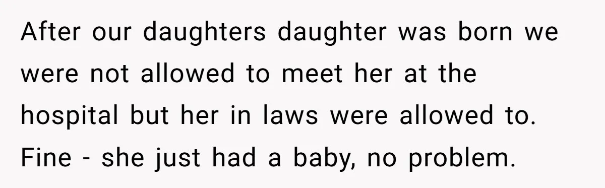 After our daughters daughter was born we were not allowed to meet her at the hospital but her in laws were allowed to. Fine - she just had a baby,...