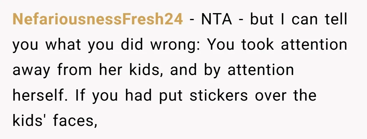 NefariousnessFresh24 − NTA - but I can tell you what you did wrong: You took attention away from her kids, and by attention herself. If you had put stickers over...