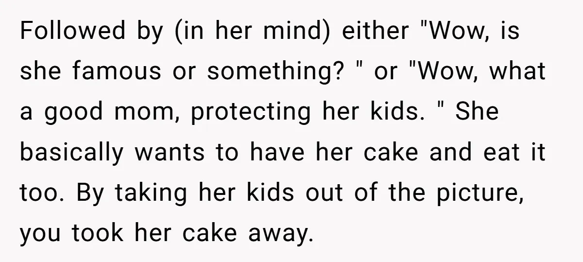 Followed by (in her mind) either "Wow, is she famous or something? " or "Wow, what a good mom, protecting her kids. " She basically wants to have her cake...
