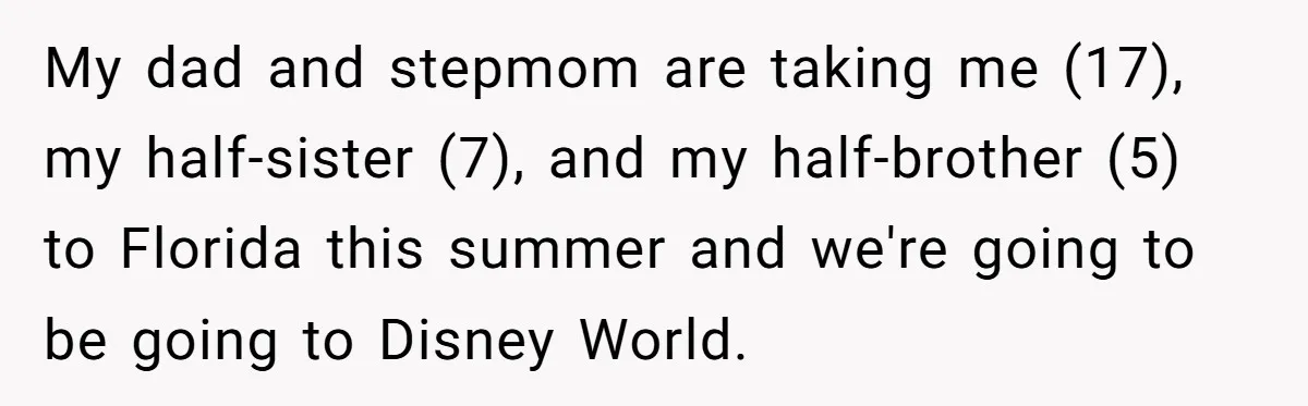 My dad and stepmom are taking me (17), my half-sister (7), and my half-brother (5) to Florida this summer and we're going to be going to Disney World.