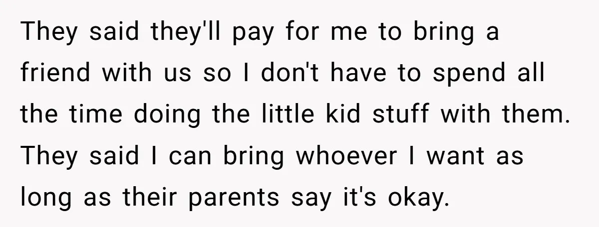 They said they'll pay for me to bring a friend with us so I don't have to spend all the time doing the little kid stuff with them. They said...